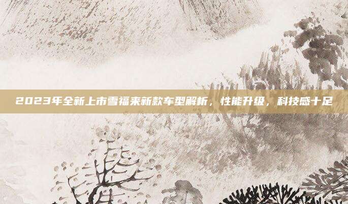 2023年全新上市雪福来新款车型解析,性能升级,科技感十足