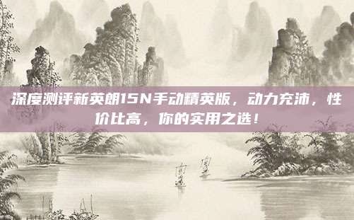 深度测评新英朗15N手动精英版,动力充沛,性价比高,你的实用之选!