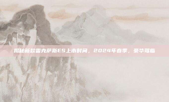 揭秘新款雷克萨斯ES上市时间,2024年春季,豪华驾临