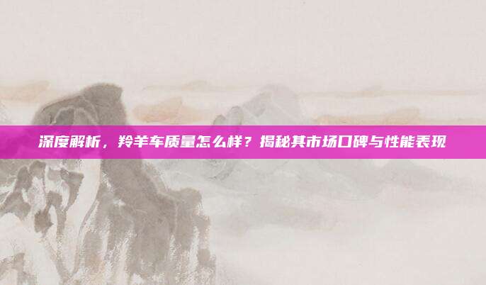 深度解析,羚羊车质量怎么样?揭秘其市场口碑与性能表现