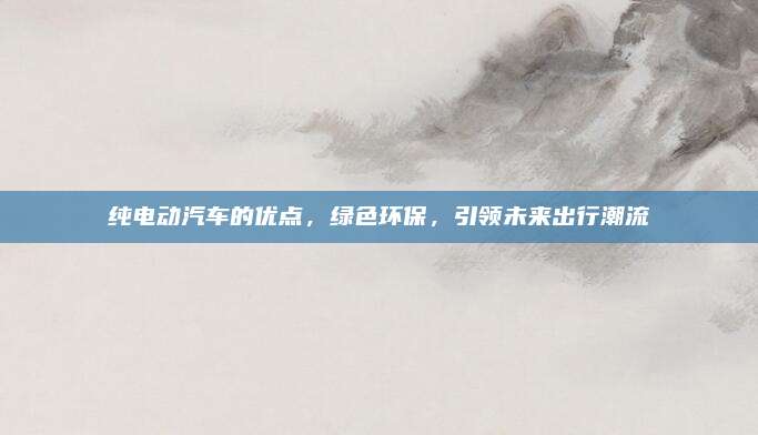 纯电动汽车的优点,绿色环保,引领未来出行潮流
