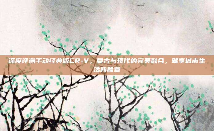 深度评测手动经典版CR-V,复古与现代的完美融合,驾享城市生活新篇章