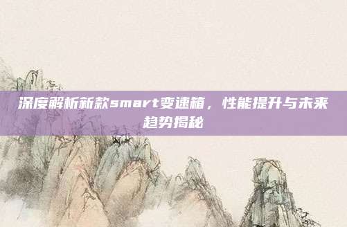 深度解析新款smart变速箱,性能提升与未来趋势揭秘