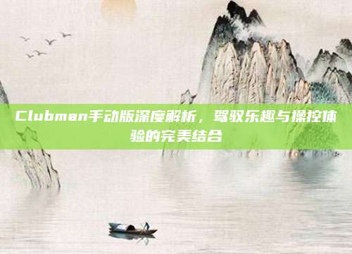 Clubman手动版深度解析,驾驭乐趣与操控体验的完美结合