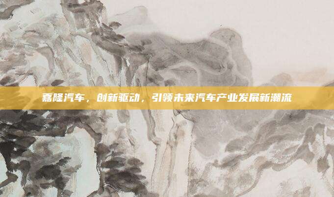 嘉隆汽车,创新驱动,引领未来汽车产业发展新潮流