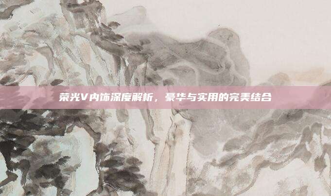 荣光V内饰深度解析,豪华与实用的完美结合