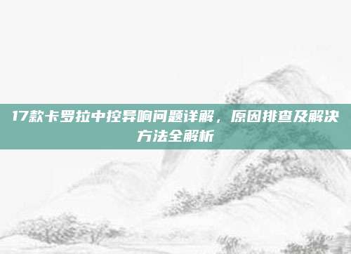 17款卡罗拉中控异响问题详解,原因排查及解决方法全解析
