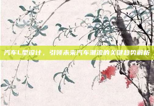 汽车L型设计,引领未来汽车潮流的关键趋势解析