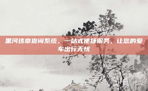 黑河违章查询系统,一站式便捷服务,让您的爱车出行无忧