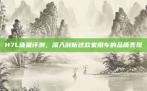 H7L质量评测,深入剖析这款家用车的品质表现