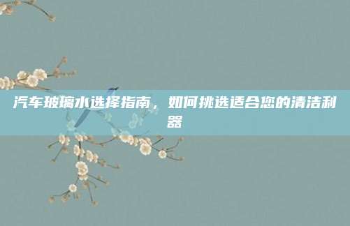 汽车玻璃水选择指南，如何挑选适合您的清洁利器