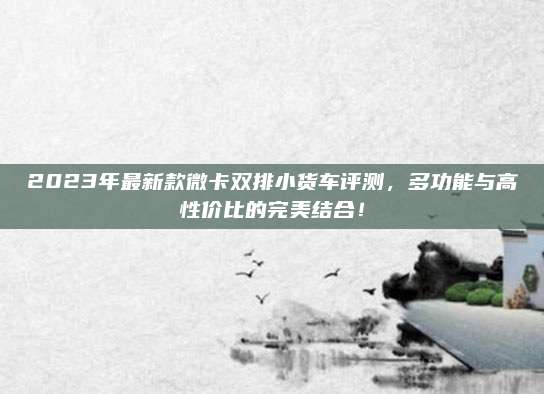 2023年最新款微卡双排小货车评测,多功能与高性价比的完美结合!