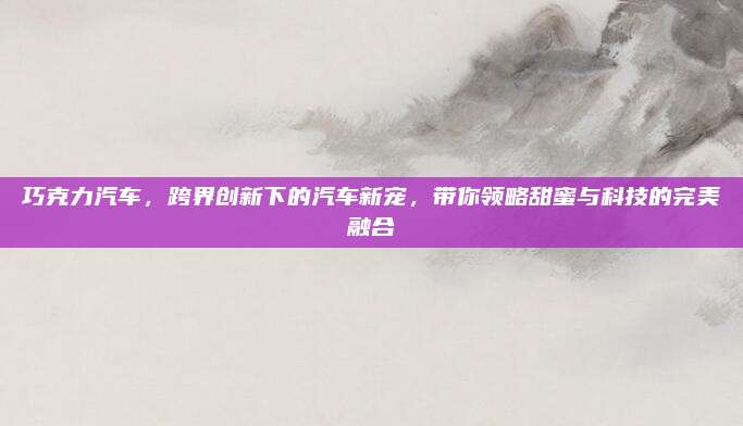 巧克力汽车,跨界创新下的汽车新宠,带你领略甜蜜与科技的完美融合