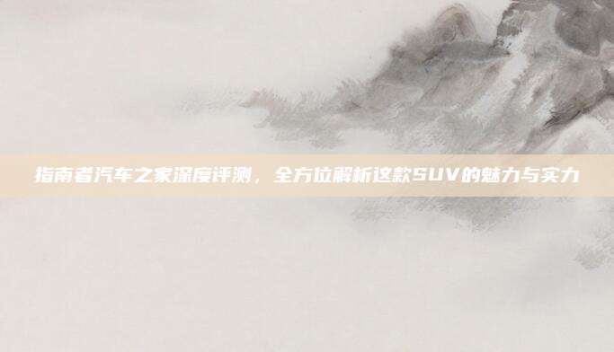指南者汽车之家深度评测,全方位解析这款SUV的魅力与实力