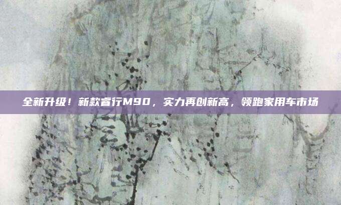 全新升级！新款睿行M90，实力再创新高，领跑家用车市场