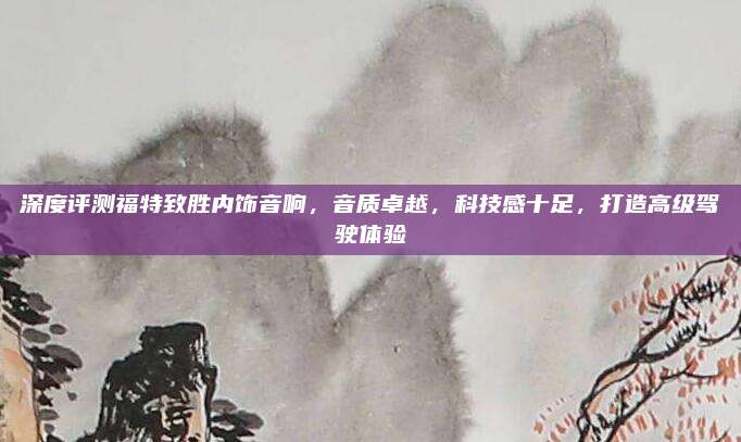 深度评测福特致胜内饰音响,音质卓越,科技感十足,打造高级驾驶体验