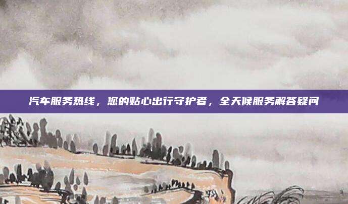 汽车服务热线,您的贴心出行守护者,全天候服务解答疑问