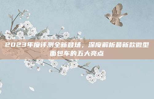 2023年度评测全新登场,深度解析最新款微型面包车的五大亮点