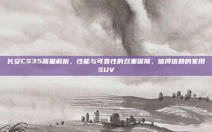 长安CS35质量解析,性能与可靠性的双重保障,值得信赖的家用SUV