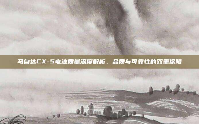 马自达CX-5电池质量深度解析，品质与可靠性的双重保障