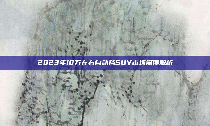 2023年10万左右自动挡SUV市场深度解析