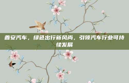 鑫安汽车，绿色出行新风尚，引领汽车行业可持续发展