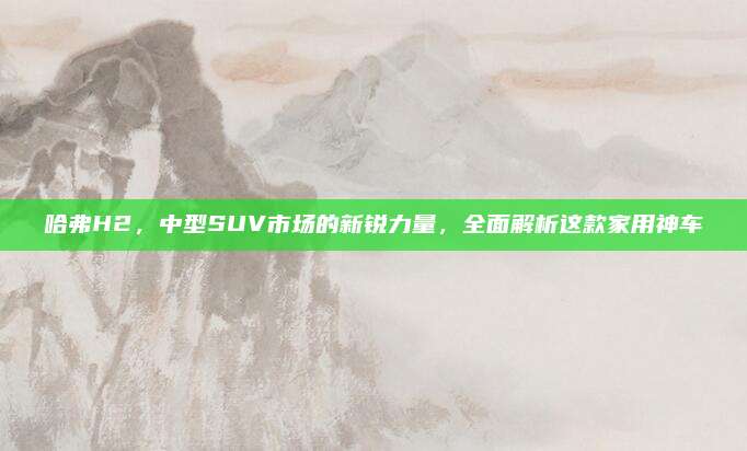 哈弗H2,中型SUV市场的新锐力量,全面解析这款家用神车