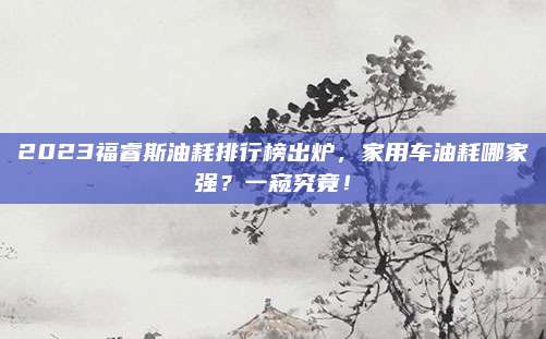 2023福睿斯油耗排行榜出炉,家用车油耗哪家强?一窥究竟!