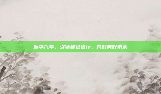 振华汽车,引领绿色出行,共创美好未来