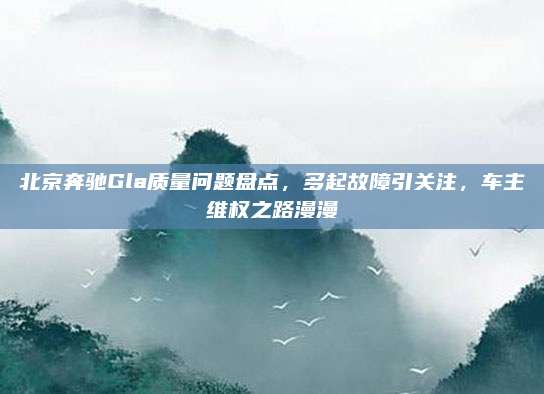 北京奔驰Gla质量问题盘点,多起故障引关注,车主维权之路漫漫