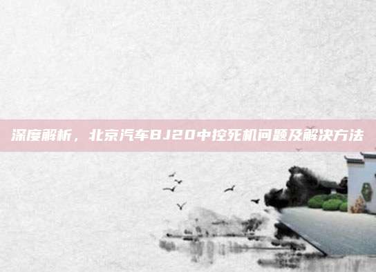 深度解析,北京汽车BJ20中控死机问题及解决方法