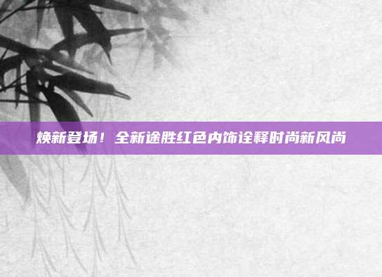 焕新登场!全新途胜红色内饰诠释时尚新风尚