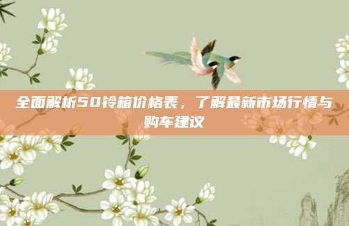 全面解析50铃箱价格表,了解最新市场行情与购车建议
