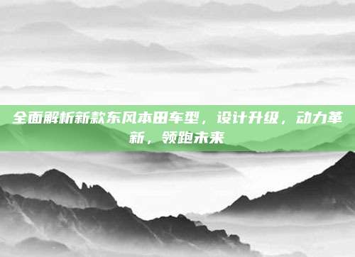 全面解析新款东风本田车型,设计升级,动力革新,领跑未来