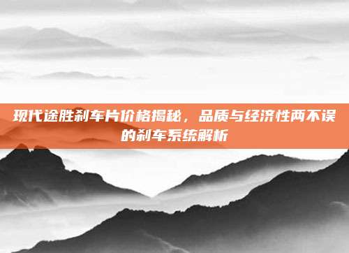 现代途胜刹车片价格揭秘,品质与经济性两不误的刹车系统解析