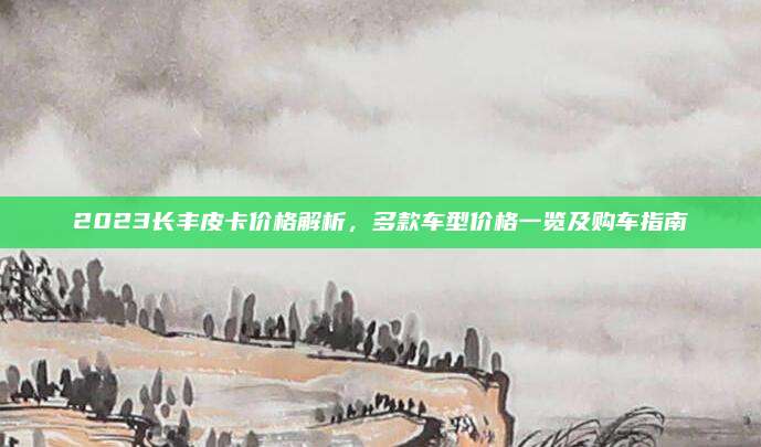 2023长丰皮卡价格解析,多款车型价格一览及购车指南