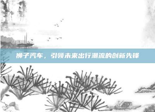 狮子汽车,引领未来出行潮流的创新先锋