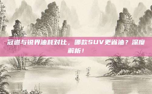 冠道与锐界油耗对比,哪款SUV更省油?深度解析!