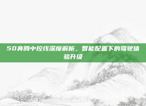 50奔腾中控线深度解析,智能配置下的驾驶体验升级
