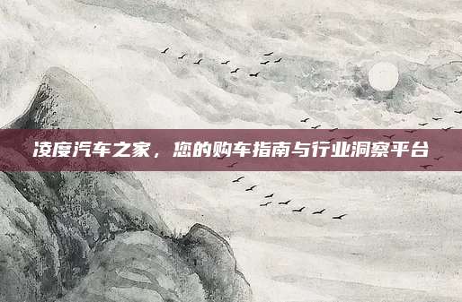 凌度汽车之家,您的购车指南与行业洞察平台
