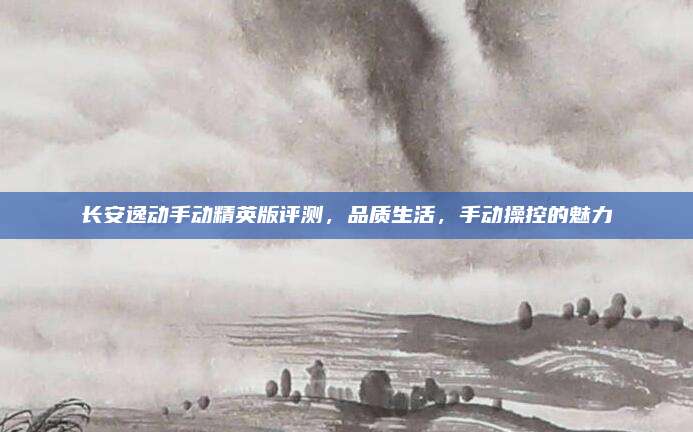 长安逸动手动精英版评测，品质生活，手动操控的魅力