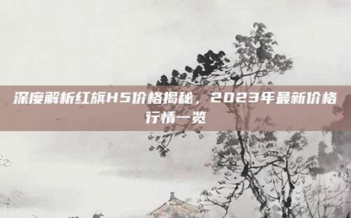 深度解析红旗H5价格揭秘,2023年最新价格行情一览