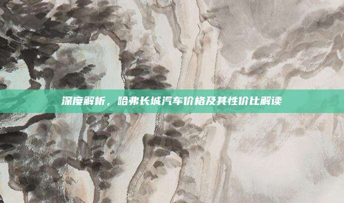 深度解析,哈弗长城汽车价格及其性价比解读