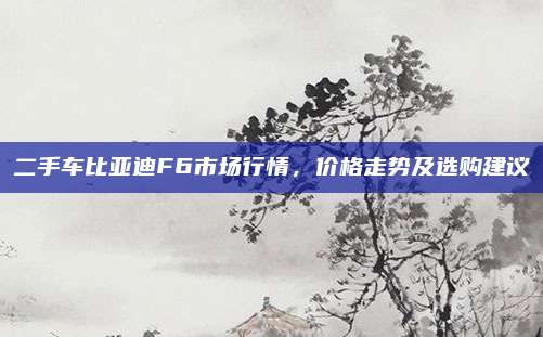 二手车比亚迪F6市场行情,价格走势及选购建议