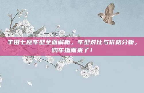 丰田七座车型全面解析,车型对比与价格分析,购车指南来了!