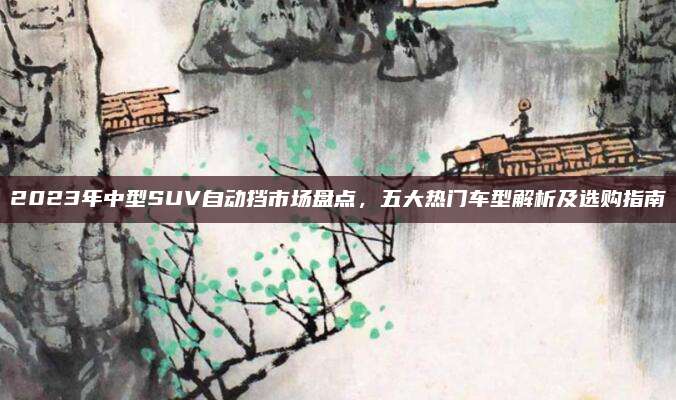2023年中型SUV自动挡市场盘点,五大热门车型解析及选购指南