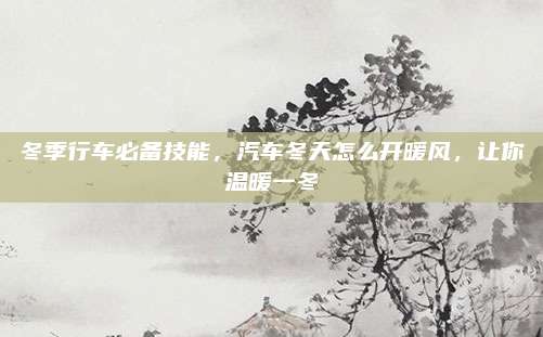 冬季行车必备技能,汽车冬天怎么开暖风,让你温暖一冬