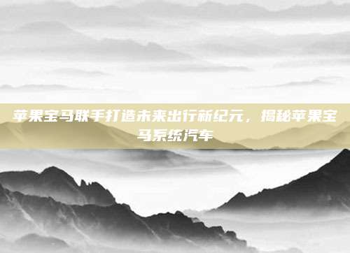 苹果宝马联手打造未来出行新纪元，揭秘苹果宝马系统汽车