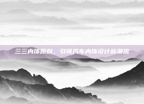 三三内饰原创,引领汽车内饰设计新潮流