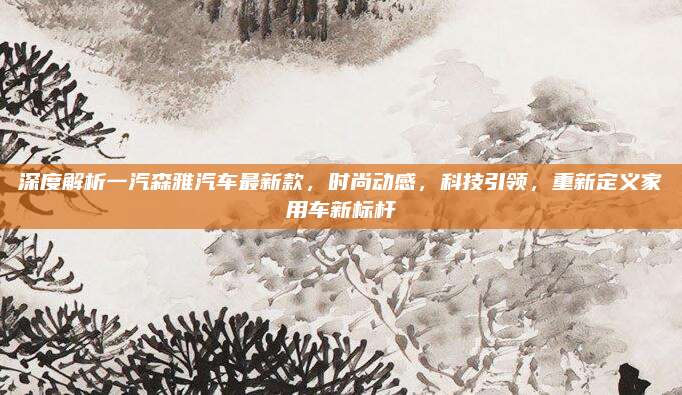 深度解析一汽森雅汽车最新款,时尚动感,科技引领,重新定义家用车新标杆